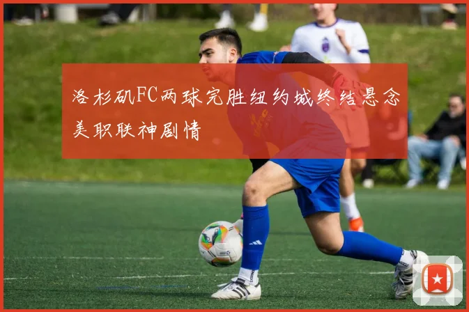 洛杉矶FC两球完胜纽约城终结悬念美职联神剧情