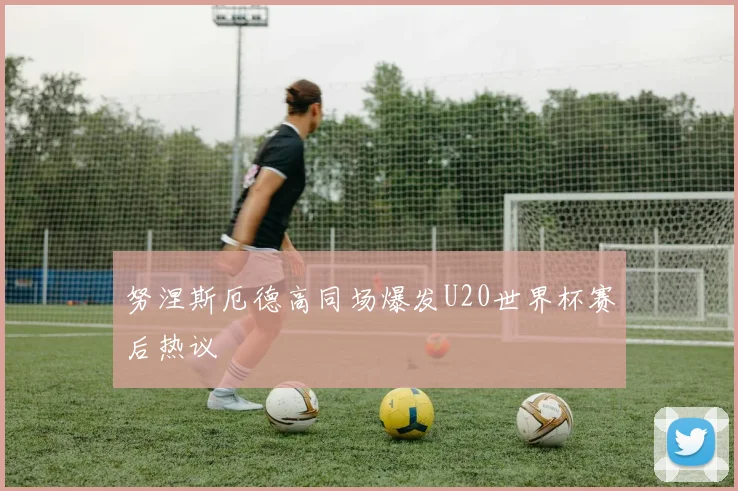 努涅斯厄德高同场爆发U20世界杯赛后热议
