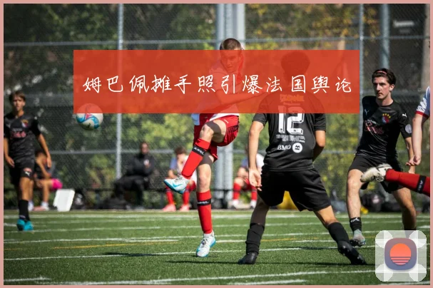 姆巴佩摊手照引爆法国舆论