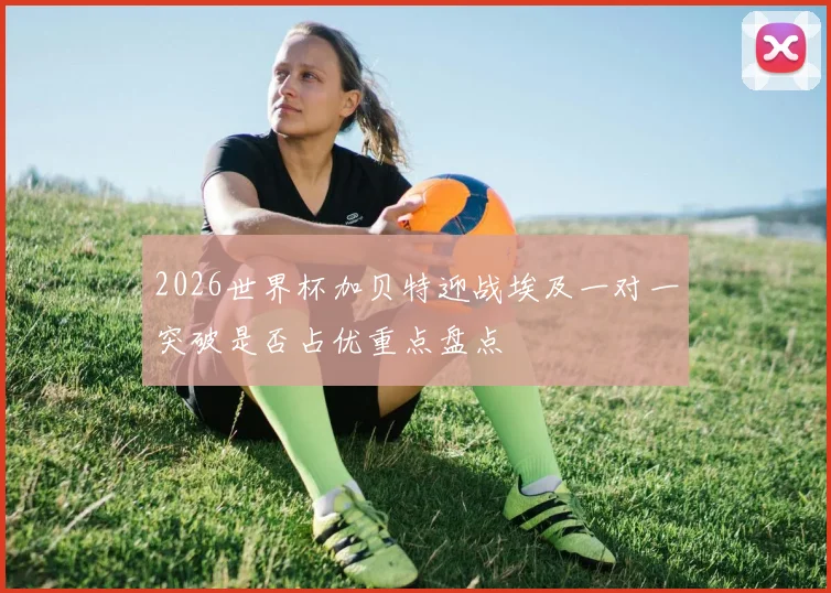2026世界杯加贝特迎战埃及一对一突破是否占优重点盘点
