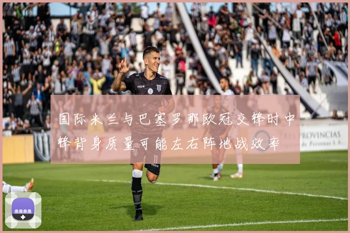 国际米兰与巴塞罗那欧冠交锋时中锋背身质量可能左右阵地战效率