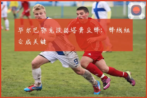 毕尔巴鄂竞技赫塔费交锋：锋线组合成关键