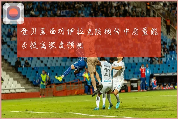登贝莱面对伊拉克防线传中质量能否提高深度预测