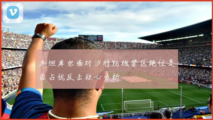 本坦库尔面对沙特防线禁区跑位是否占优反击核心分析
