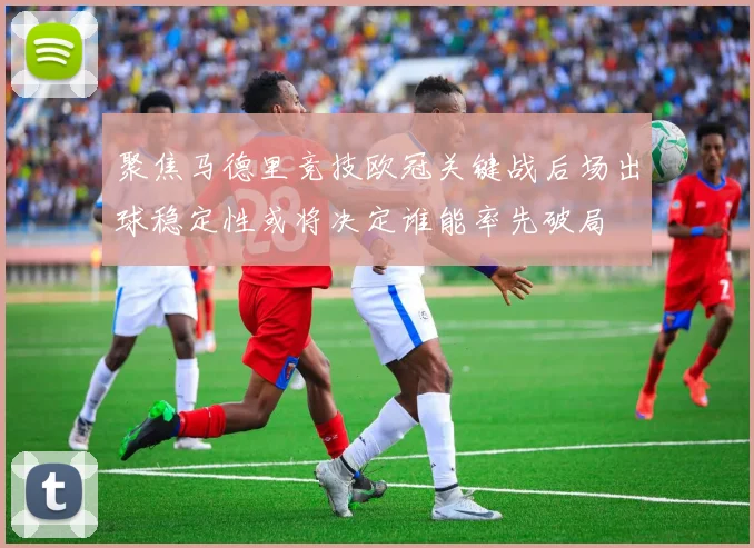 聚焦马德里竞技欧冠关键战后场出球稳定性或将决定谁能率先破局