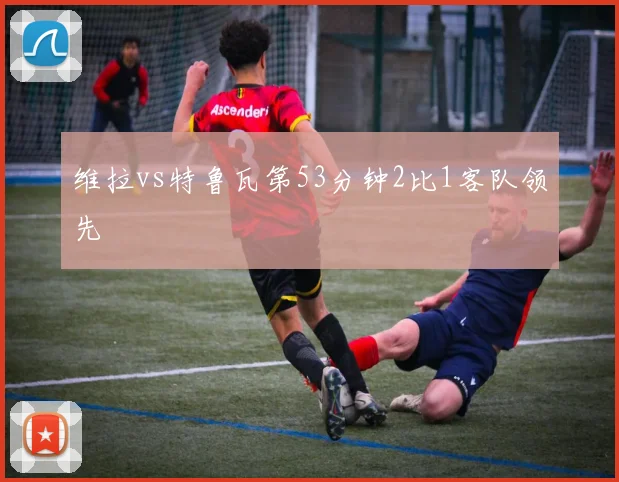 维拉vs特鲁瓦第53分钟2比1客队领先