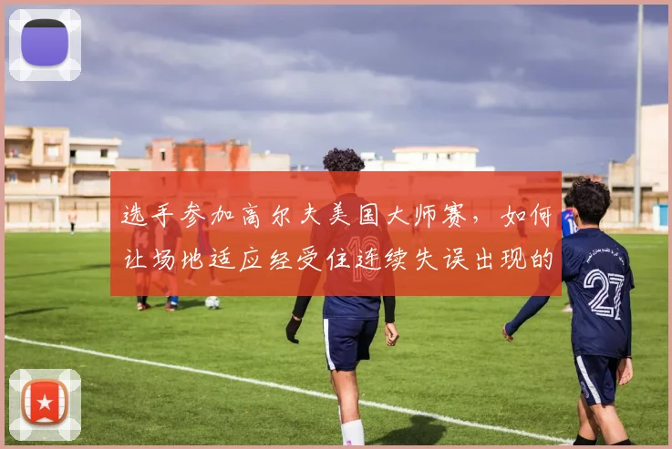 选手参加高尔夫美国大师赛，如何让场地适应经受住连续失误出现的考验