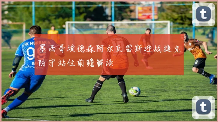 墨西哥埃德森阿尔瓦雷斯迎战捷克防守站位前瞻解读