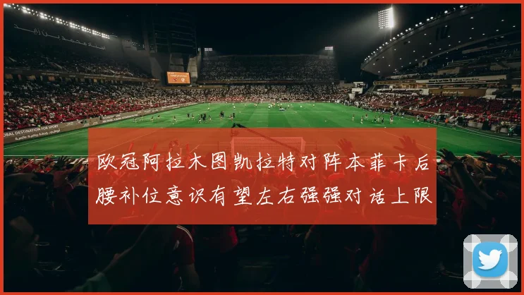 欧冠阿拉木图凯拉特对阵本菲卡后腰补位意识有望左右强强对话上限