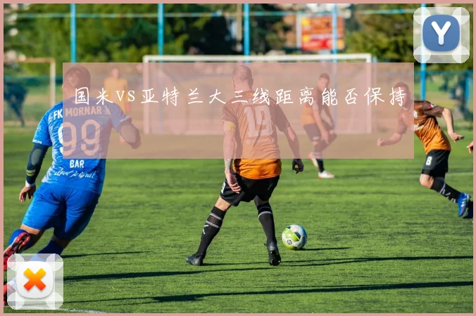 国米vs亚特兰大三线距离能否保持