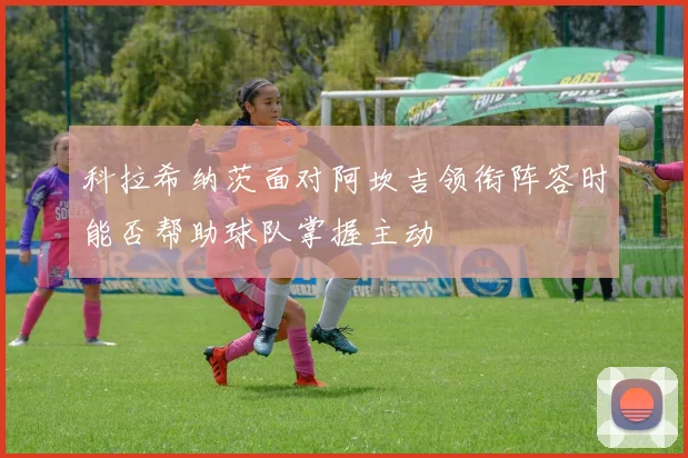 科拉希纳茨面对阿坎吉领衔阵容时能否帮助球队掌握主动