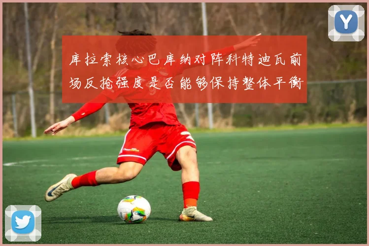 库拉索核心巴库纳对阵科特迪瓦前场反抢强度是否能够保持整体平衡