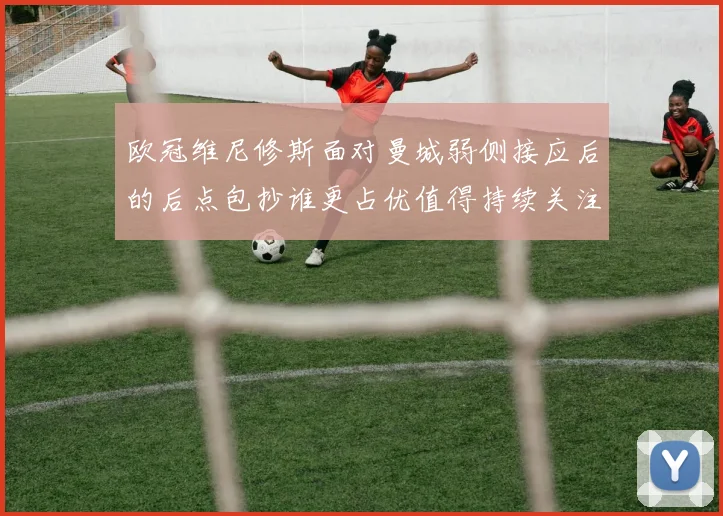 欧冠维尼修斯面对曼城弱侧接应后的后点包抄谁更占优值得持续关注